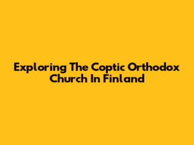 Exploring The Coptic Orthodox Church In Finland