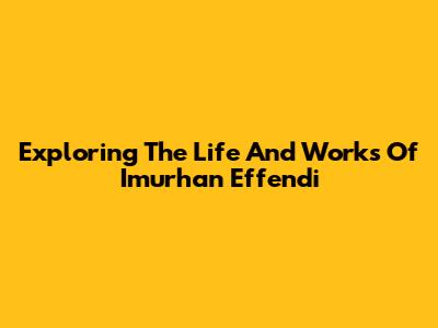 Exploring The Life And Works Of Imurhan Effendi