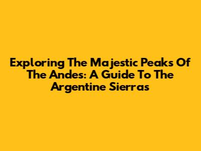 Exploring The Majestic Peaks Of The Andes: A Guide To The Argentine Sierras