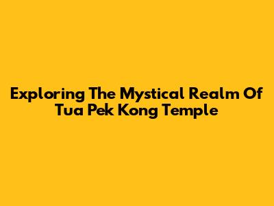 Exploring The Mystical Realm Of Tua Pek Kong Temple