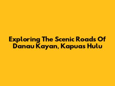 Exploring The Scenic Roads Of Danau Kayan, Kapuas Hulu