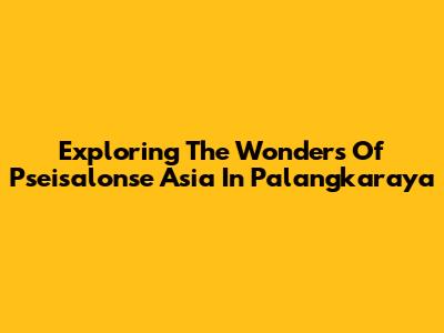 Exploring The Wonders Of Pseisalonse Asia In Palangkaraya