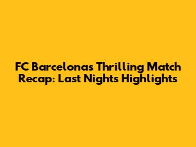 FC Barcelona's Thrilling Match Recap: Last Night's Highlights
