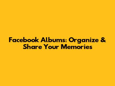 Facebook Albums: Organize & Share Your Memories
