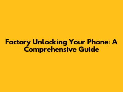 Factory Unlocking Your Phone: A Comprehensive Guide