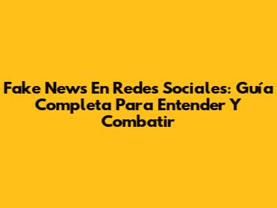 Fake News En Redes Sociales: Guía Completa Para Entender Y Combatir