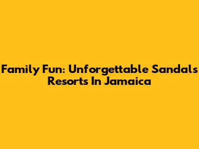 Family Fun: Unforgettable Sandals Resorts In Jamaica