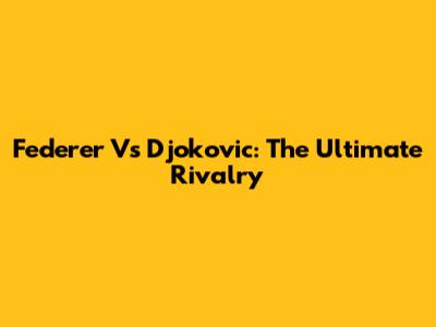 Federer Vs Djokovic: The Ultimate Rivalry
