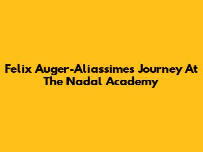 Felix Auger-Aliassime's Journey At The Nadal Academy