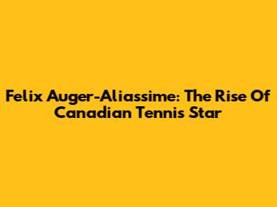 Felix Auger-Aliassime: The Rise Of Canadian Tennis Star