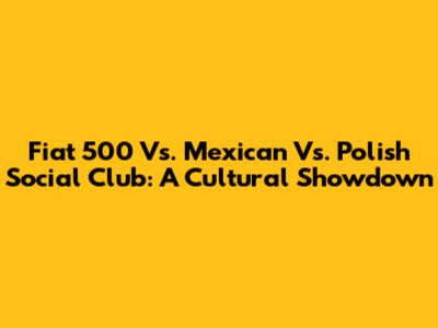 Fiat 500 Vs. Mexican Vs. Polish Social Club: A Cultural Showdown