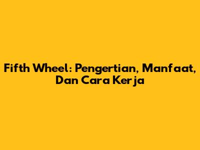 Fifth Wheel: Pengertian, Manfaat, Dan Cara Kerja