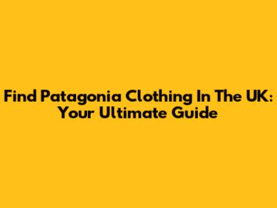 Find Patagonia Clothing In The UK: Your Ultimate Guide