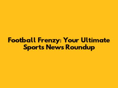 Football Frenzy: Your Ultimate Sports News Roundup