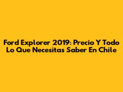 Ford Explorer 2019: Precio Y Todo Lo Que Necesitas Saber En Chile