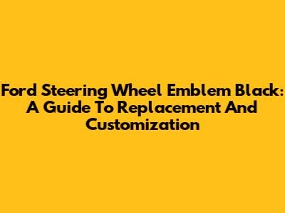 Ford Steering Wheel Emblem Black: A Guide To Replacement And Customization