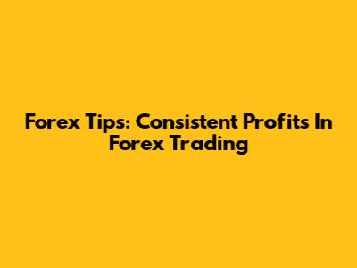Forex Tips: Consistent Profits In Forex Trading
