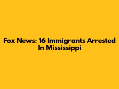 Fox News: 16 Immigrants Arrested In Mississippi