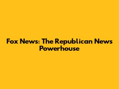 Fox News: The Republican News Powerhouse