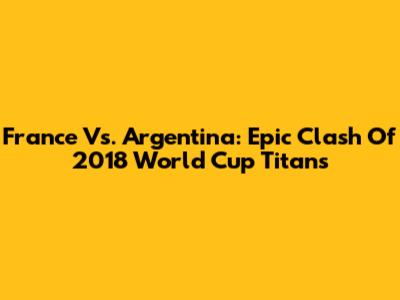 France Vs. Argentina: Epic Clash Of 2018 World Cup Titans