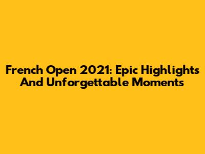 French Open 2021: Epic Highlights And Unforgettable Moments