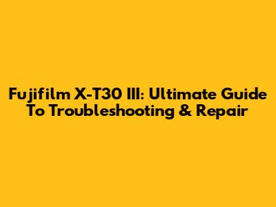 Fujifilm X-T30 III: Ultimate Guide To Troubleshooting & Repair