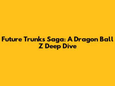 Future Trunks Saga: A Dragon Ball Z Deep Dive