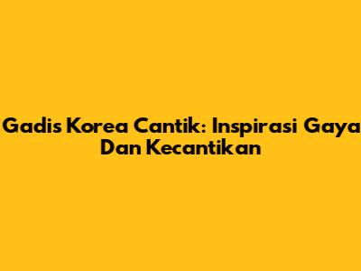 Gadis Korea Cantik: Inspirasi Gaya Dan Kecantikan