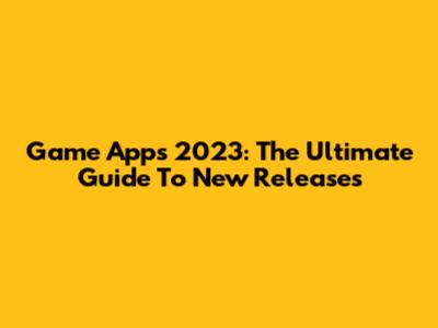 Game Apps 2023: The Ultimate Guide To New Releases