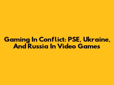 Gaming In Conflict: PSE, Ukraine, And Russia In Video Games