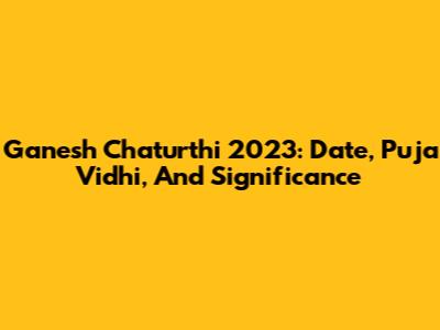 Ganesh Chaturthi 2023: Date, Puja Vidhi, And Significance