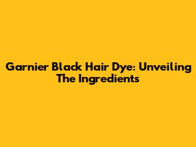 Garnier Black Hair Dye: Unveiling The Ingredients