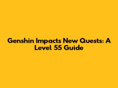 Genshin Impact's New Quests: A Level 55 Guide