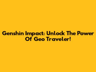 Genshin Impact: Unlock The Power Of Geo Traveler!