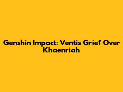 Genshin Impact: Venti's Grief Over Khaenri'ah