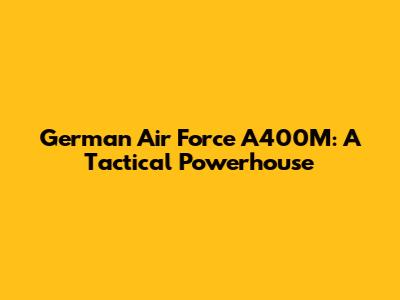 German Air Force A400M: A Tactical Powerhouse