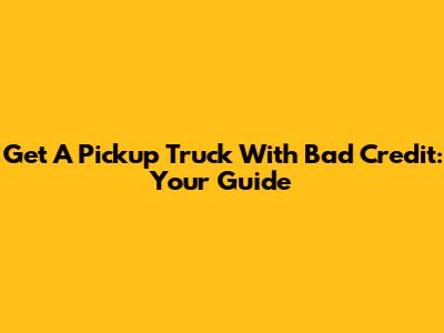 Get A Pickup Truck With Bad Credit: Your Guide