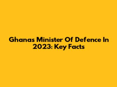 Ghana's Minister Of Defence In 2023: Key Facts