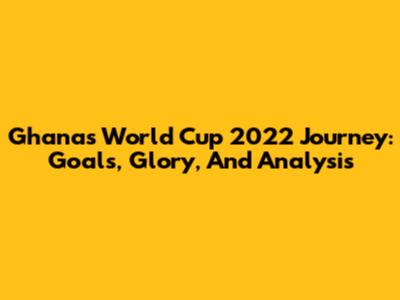 Ghana's World Cup 2022 Journey: Goals, Glory, And Analysis