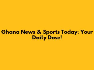 Ghana News & Sports Today: Your Daily Dose!