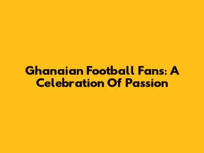 Ghanaian Football Fans: A Celebration Of Passion