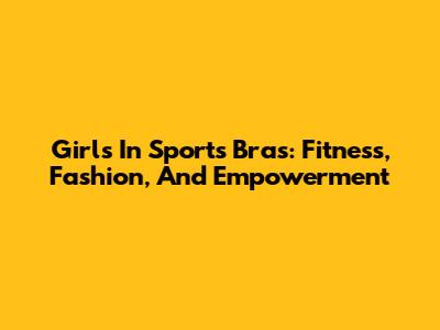 Girls In Sports Bras: Fitness, Fashion, And Empowerment