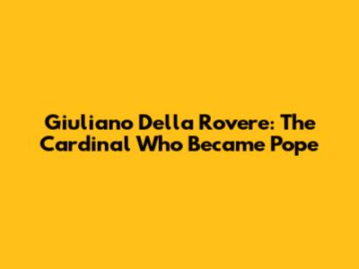 Giuliano Della Rovere: The Cardinal Who Became Pope