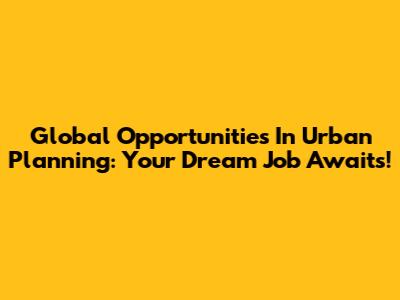 Global Opportunities In Urban Planning: Your Dream Job Awaits!