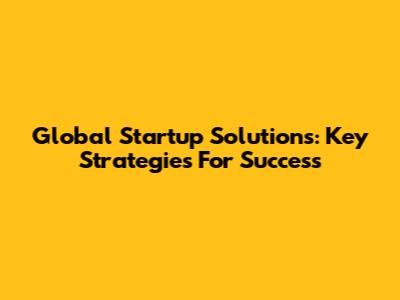 Global Startup Solutions: Key Strategies For Success