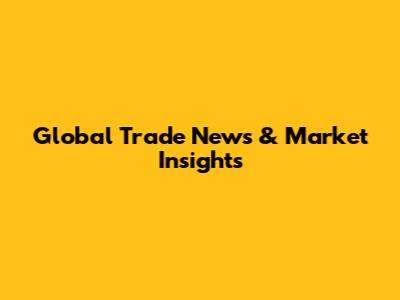 Global Trade News & Market Insights