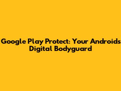 Google Play Protect: Your Android's Digital Bodyguard