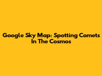 Google Sky Map: Spotting Comets In The Cosmos