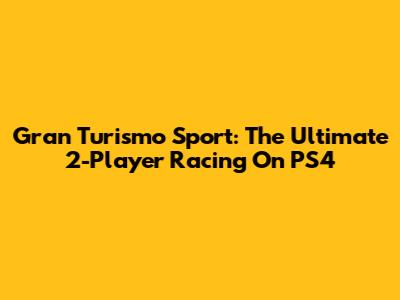 Gran Turismo Sport: The Ultimate 2-Player Racing On PS4