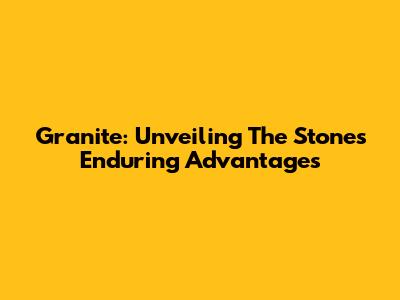 Granite: Unveiling The Stone's Enduring Advantages